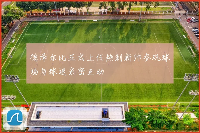 德泽尔比正式上任热刺新帅参观球场与球迷亲密互动