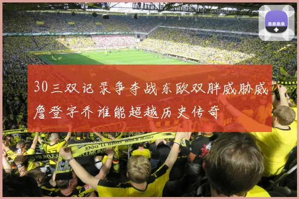 30三双记录争夺战东欧双胖威胁威詹登字乔谁能超越历史传奇