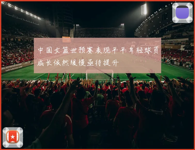 中国女篮世预赛表现平平年轻球员成长依然缓慢亟待提升